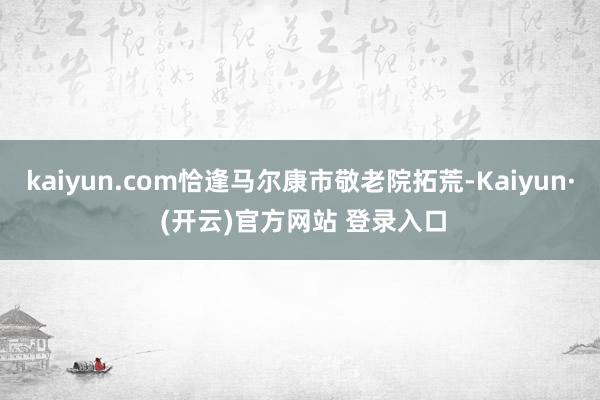 kaiyun.com恰逢马尔康市敬老院拓荒-Kaiyun· (开云)官方网站 登录入口