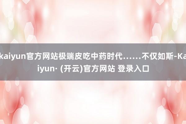 kaiyun官方网站极端皮吃中药时代……不仅如斯-Kaiyun· (开云)官方网站 登录入口