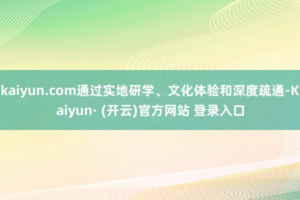 kaiyun.com通过实地研学、文化体验和深度疏通-Kaiyun· (开云)官方网站 登录入口