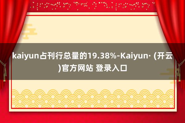 kaiyun占刊行总量的19.38%-Kaiyun· (开云)官方网站 登录入口