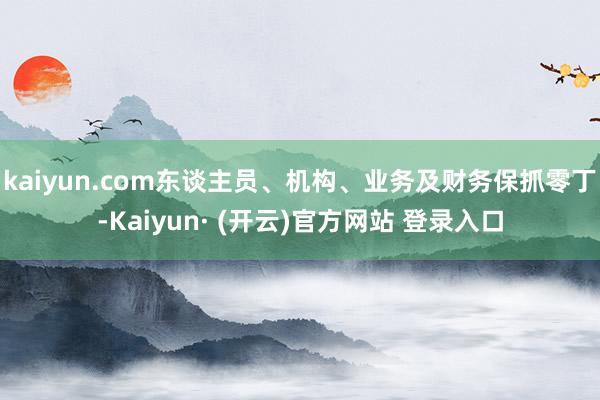 kaiyun.com东谈主员、机构、业务及财务保抓零丁-Kaiyun· (开云)官方网站 登录入口