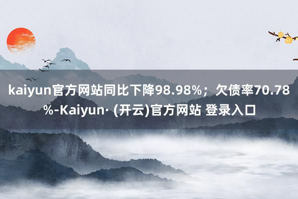 kaiyun官方网站同比下降98.98%；欠债率70.78%-Kaiyun· (开云)官方网站 登录入口