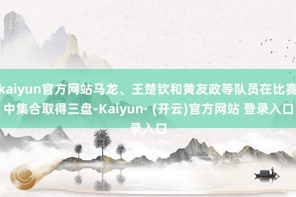 kaiyun官方网站马龙、王楚钦和黄友政等队员在比赛中集合取得三盘-Kaiyun· (开云)官方网站 登录入口