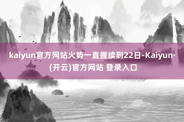 kaiyun官方网站火势一直握续到22日-Kaiyun· (开云)官方网站 登录入口