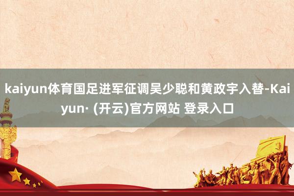 kaiyun体育国足进军征调吴少聪和黄政宇入替-Kaiyun· (开云)官方网站 登录入口