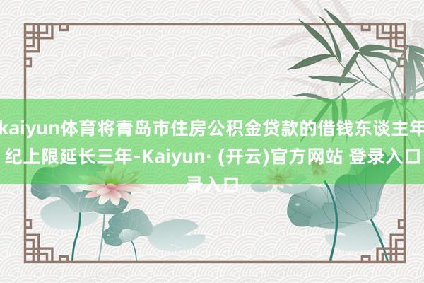 kaiyun体育将青岛市住房公积金贷款的借钱东谈主年纪上限延长三年-Kaiyun· (开云)官方网站 登录入口
