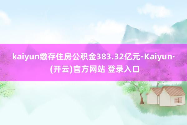 kaiyun缴存住房公积金383.32亿元-Kaiyun· (开云)官方网站 登录入口