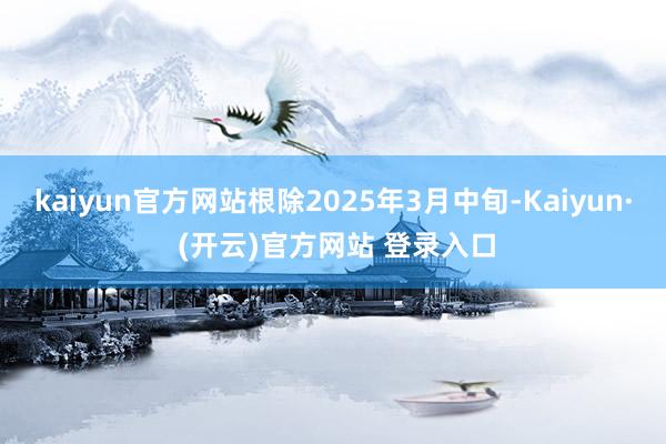 kaiyun官方网站根除2025年3月中旬-Kaiyun· (开云)官方网站 登录入口