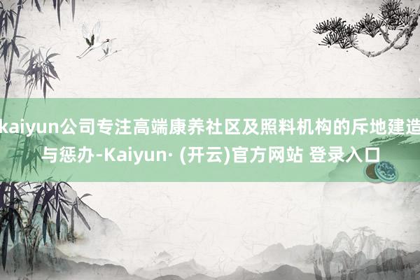 kaiyun公司专注高端康养社区及照料机构的斥地建造与惩办-Kaiyun· (开云)官方网站 登录入口