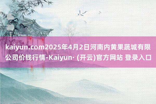 kaiyun.com2025年4月2日河南内黄果蔬城有限公司价钱行情-Kaiyun· (开云)官方网站 登录入口