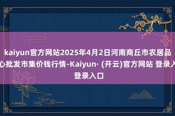 kaiyun官方网站2025年4月2日河南商丘市农居品中心批发市集价钱行情-Kaiyun· (开云)官方网站 登录入口