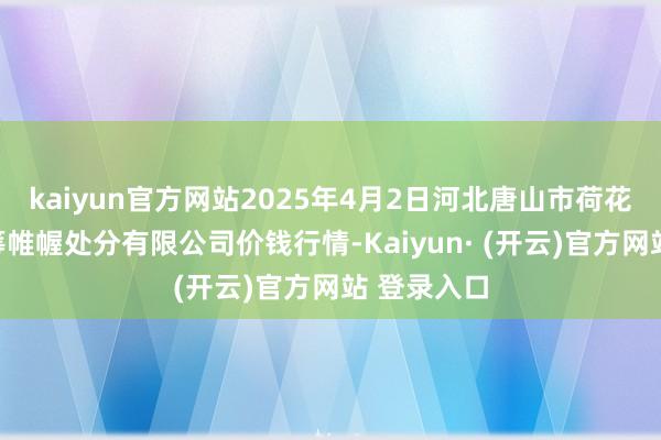 kaiyun官方网站2025年4月2日河北唐山市荷花坑市集运筹帷幄处分有限公司价钱行情-Kaiyun· (开云)官方网站 登录入口