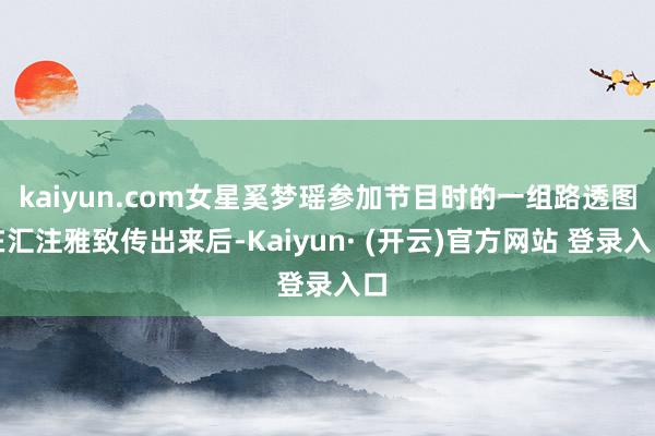 kaiyun.com女星奚梦瑶参加节目时的一组路透图在汇注雅致传出来后-Kaiyun· (开云)官方网站 登录入口