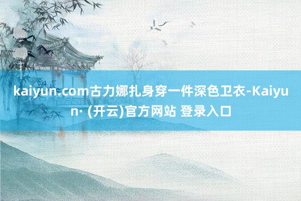 kaiyun.com古力娜扎身穿一件深色卫衣-Kaiyun· (开云)官方网站 登录入口