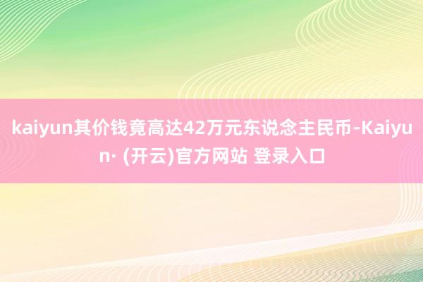 kaiyun其价钱竟高达42万元东说念主民币-Kaiyun· (开云)官方网站 登录入口