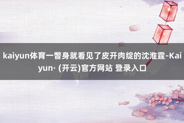 kaiyun体育一瞥身就看见了皮开肉绽的沈淮霆-Kaiyun· (开云)官方网站 登录入口