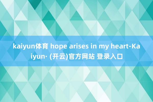 kaiyun体育 hope arises in my heart-Kaiyun· (开云)官方网站 登录入口
