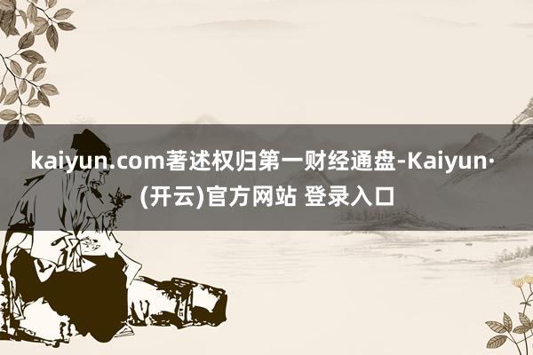 kaiyun.com著述权归第一财经通盘-Kaiyun· (开云)官方网站 登录入口
