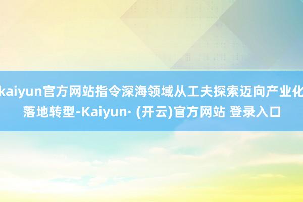kaiyun官方网站指令深海领域从工夫探索迈向产业化落地转型-Kaiyun· (开云)官方网站 登录入口