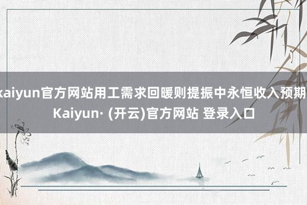 kaiyun官方网站用工需求回暖则提振中永恒收入预期-Kaiyun· (开云)官方网站 登录入口