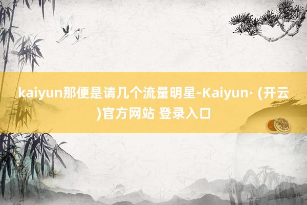 kaiyun那便是请几个流量明星-Kaiyun· (开云)官方网站 登录入口