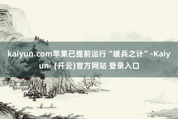 kaiyun.com苹果已提前运行“缓兵之计”-Kaiyun· (开云)官方网站 登录入口