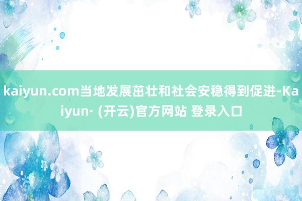 kaiyun.com当地发展茁壮和社会安稳得到促进-Kaiyun· (开云)官方网站 登录入口