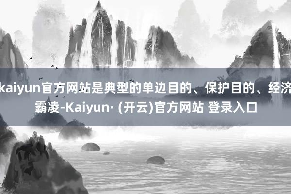 kaiyun官方网站是典型的单边目的、保护目的、经济霸凌-Kaiyun· (开云)官方网站 登录入口