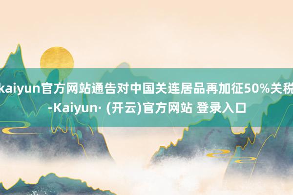 kaiyun官方网站通告对中国关连居品再加征50%关税-Kaiyun· (开云)官方网站 登录入口