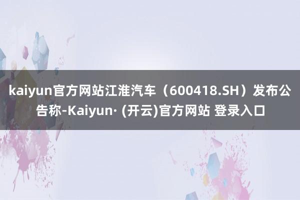 kaiyun官方网站江淮汽车（600418.SH）发布公告称-Kaiyun· (开云)官方网站 登录入口