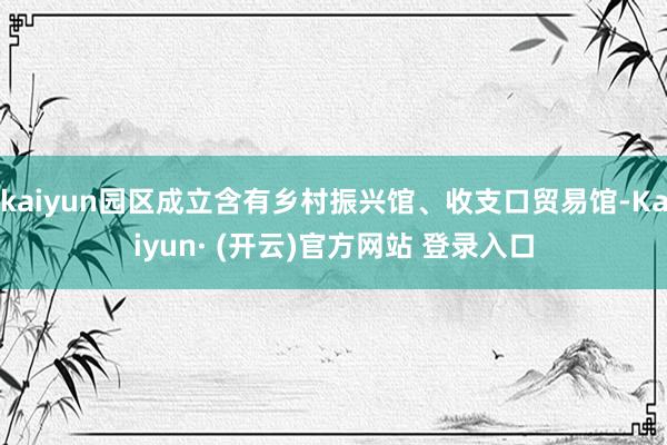 kaiyun园区成立含有乡村振兴馆、收支口贸易馆-Kaiyun· (开云)官方网站 登录入口