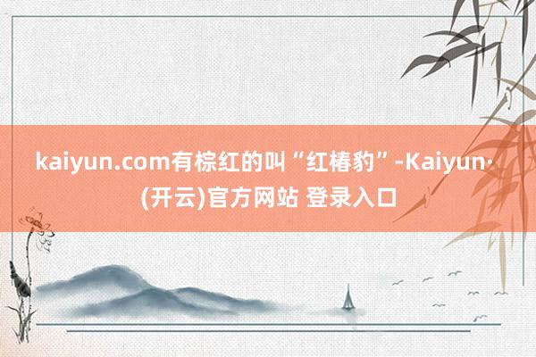 kaiyun.com有棕红的叫“红椿豹”-Kaiyun· (开云)官方网站 登录入口
