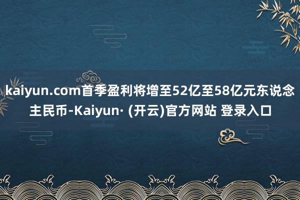 kaiyun.com首季盈利将增至52亿至58亿元东说念主民币-Kaiyun· (开云)官方网站 登录入口