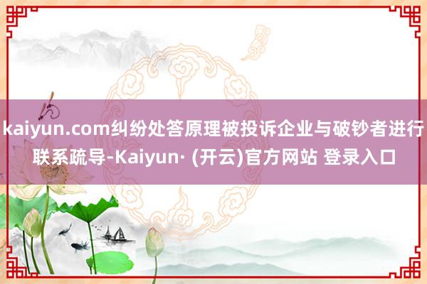 kaiyun.com纠纷处答原理被投诉企业与破钞者进行联系疏导-Kaiyun· (开云)官方网站 登录入口