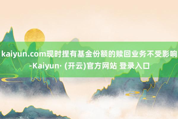 kaiyun.com现时捏有基金份额的赎回业务不受影响-Kaiyun· (开云)官方网站 登录入口