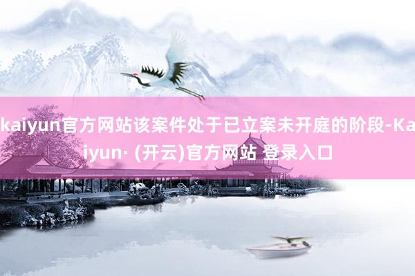 kaiyun官方网站该案件处于已立案未开庭的阶段-Kaiyun· (开云)官方网站 登录入口