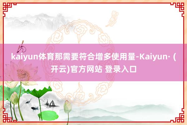 kaiyun体育那需要符合增多使用量-Kaiyun· (开云)官方网站 登录入口