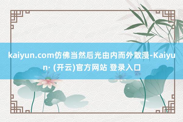 kaiyun.com仿佛当然后光由内而外散漫-Kaiyun· (开云)官方网站 登录入口
