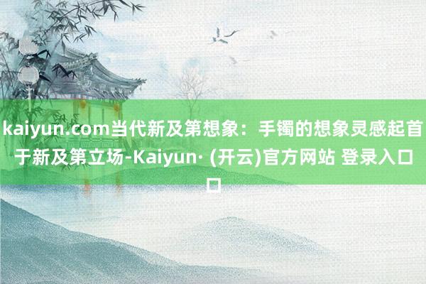 kaiyun.com当代新及第想象：手镯的想象灵感起首于新及第立场-Kaiyun· (开云)官方网站 登录入口