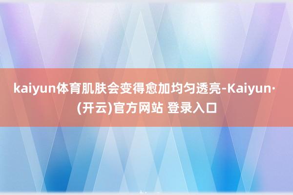 kaiyun体育肌肤会变得愈加均匀透亮-Kaiyun· (开云)官方网站 登录入口