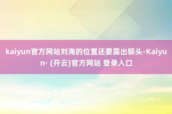kaiyun官方网站刘海的位置还要露出额头-Kaiyun· (开云)官方网站 登录入口