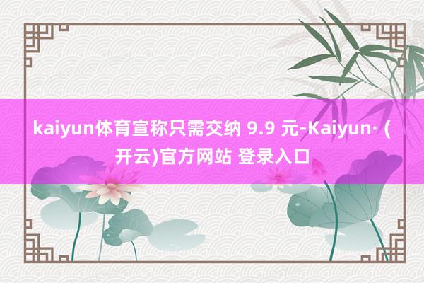 kaiyun体育宣称只需交纳 9.9 元-Kaiyun· (开云)官方网站 登录入口