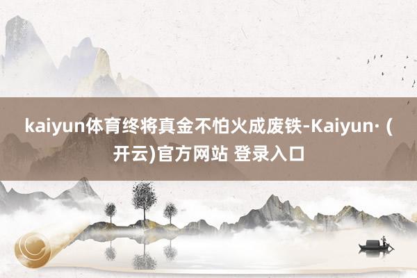 kaiyun体育终将真金不怕火成废铁-Kaiyun· (开云)官方网站 登录入口