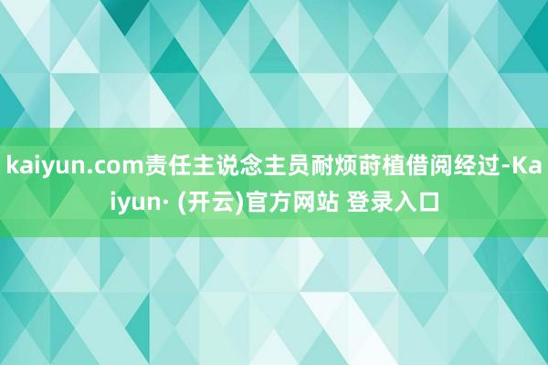 kaiyun.com责任主说念主员耐烦莳植借阅经过-Kaiyun· (开云)官方网站 登录入口