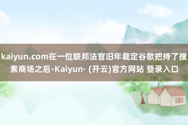 kaiyun.com在一位联邦法官旧年裁定谷歌把持了搜索商场之后-Kaiyun· (开云)官方网站 登录入口