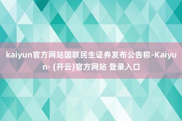 kaiyun官方网站国联民生证券发布公告称-Kaiyun· (开云)官方网站 登录入口