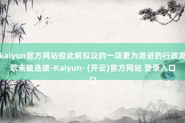 kaiyun官方网站但此前拟议的一项更为激进的行政高歌未被选拔-Kaiyun· (开云)官方网站 登录入口