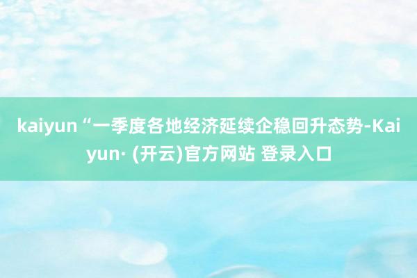 kaiyun　　“一季度各地经济延续企稳回升态势-Kaiyun· (开云)官方网站 登录入口