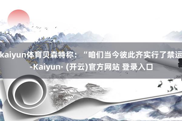 kaiyun体育　　贝森特称：“咱们当今彼此齐实行了禁运-Kaiyun· (开云)官方网站 登录入口