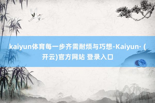 kaiyun体育每一步齐需耐烦与巧想-Kaiyun· (开云)官方网站 登录入口
